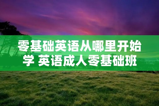 零基础英语从哪里开始学 英语成人零基础班 零基础英语从哪里开始学 英语成人零基础班