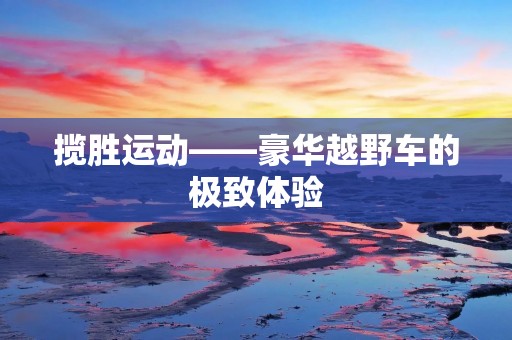 揽胜运动——豪华越野车的极致体验 揽胜运动——豪华越野车的极致体验