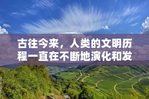 古往今来，人类的文明历程一直在不断地演化和发展。从最初的简单工具制作，到现代科技的高度发展，人类一直在不断地探索和创新。在这个漫长的历程中，有许多值得我们回顾和思考的历史事件和文化遗产。