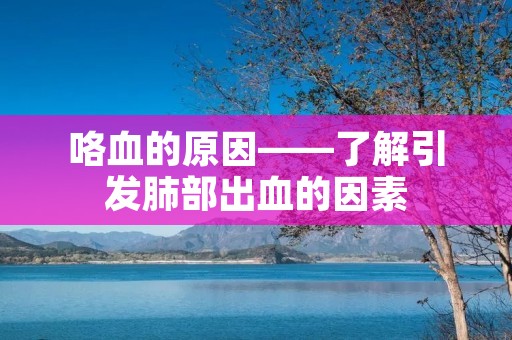 咯血的原因——了解引发肺部出血的因素 咯血的原因——了解引发肺部出血的因素
