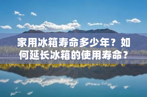 家用冰箱寿命多少年？如何延长冰箱的使用寿命？