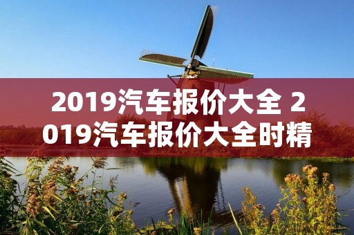 2019汽车报价大全 2019汽车报价大全时精准