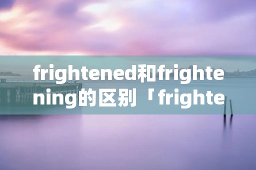 frightened和frightening的区别「frightened与frightening的区别」