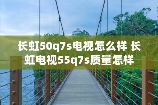 长虹50q7s电视怎么样 长虹电视55q7s质量怎样