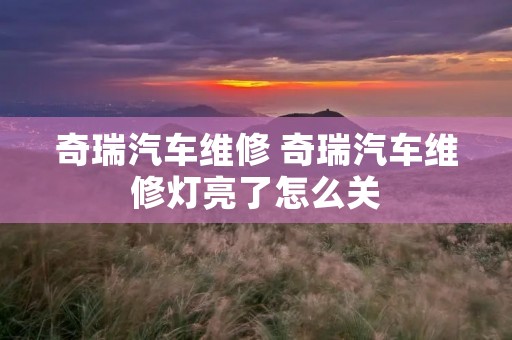 奇瑞汽车维修 奇瑞汽车维修灯亮了怎么关 奇瑞汽车维修 奇瑞汽车维修灯亮了怎么关