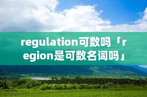 regulation可数吗「region是可数名词吗」 regulation可数吗「region是可数名词吗」