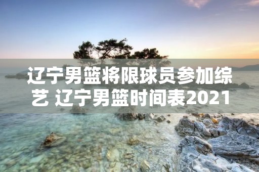辽宁男篮将限球员参加综艺 辽宁男篮时间表2021 辽宁男篮将限球员参加综艺 辽宁男篮时间表2021