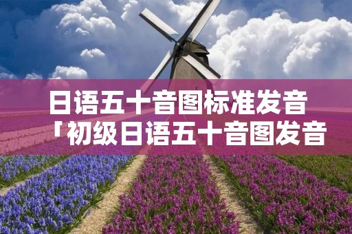 日语五十音图标准发音「初级日语五十音图发音及讲解」