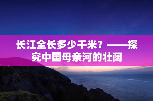 长江全长多少千米?——探究中国母亲河的壮阔 长江全长多少千米?——探究中国母亲河的壮阔