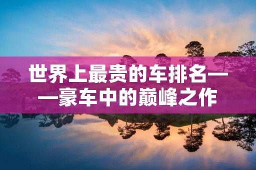 世界上最贵的车排名——豪车中的巅峰之作 世界上最贵的车排名——豪车中的巅峰之作