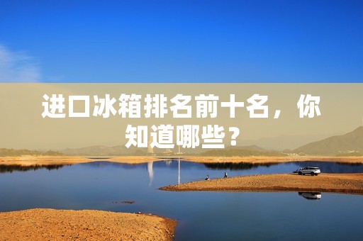 进口冰箱排名前十名，你知道哪些？