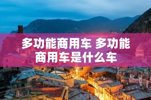 多功能商用车 多功能商用车是什么车