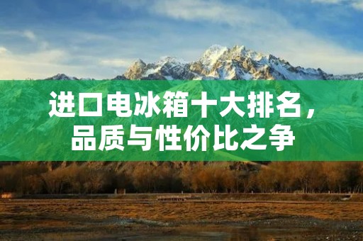 进口电冰箱十大排名,品质与性价比之争 进口电冰箱十大排名,品质与性价比之争