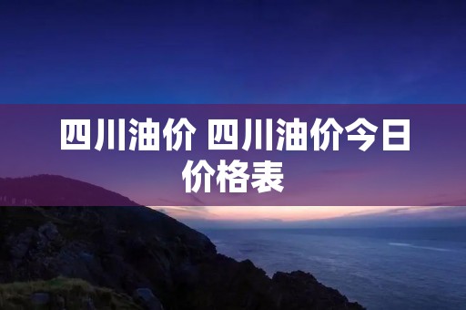 四川油价 四川油价今日价格表 四川油价 四川油价今日价格表
