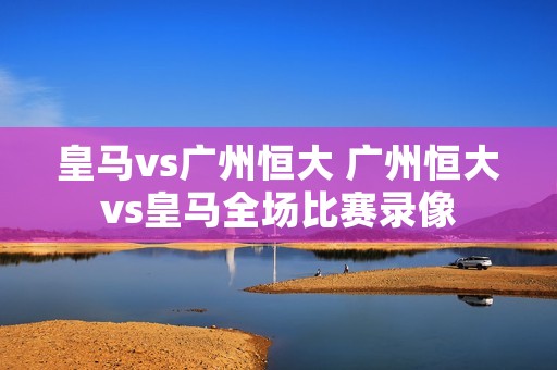 皇马vs广州恒大 广州恒大vs皇马全场比赛录像 皇马vs广州恒大 广州恒大vs皇马全场比赛录像