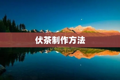 伏茶制作方法:一场独特的茶艺表演 伏茶制作方法:一场独特的茶艺表演