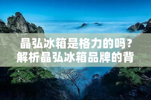 晶弘冰箱是格力的吗？解析晶弘冰箱品牌的背景、历史以及与格力的关系