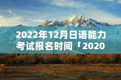2022年12月日语能力考试报名时间「2020日语能力考12月份什么时候报名」