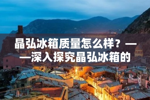 晶弘冰箱质量怎么样？——深入探究晶弘冰箱的品质