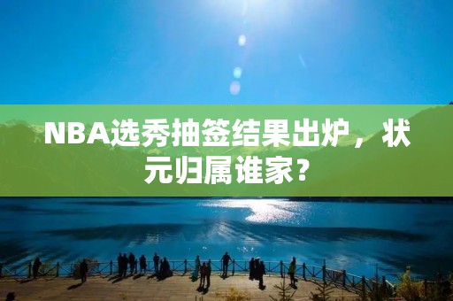 NBA选秀抽签结果出炉,状元归属谁家?