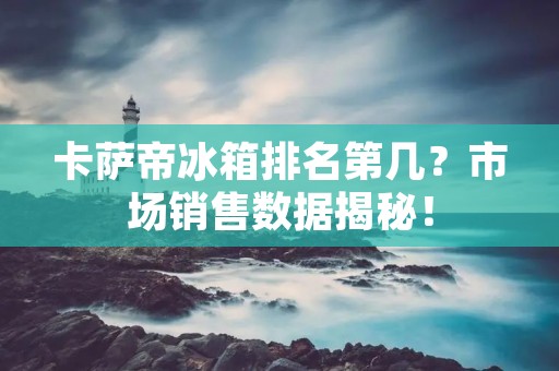 卡萨帝冰箱排名第几？市场销售数据揭秘！