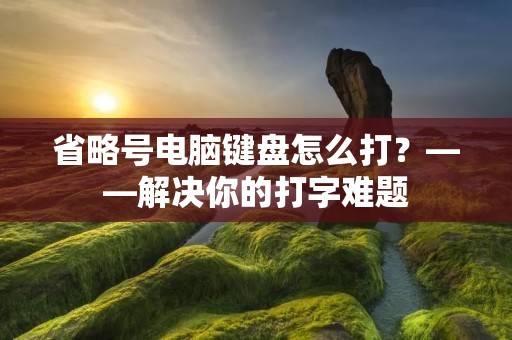省略号电脑键盘怎么打?——解决你的打字难题 省略号电脑键盘怎么打?——解决你的打字难题