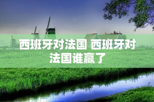 西班牙对法国 西班牙对法国谁赢了