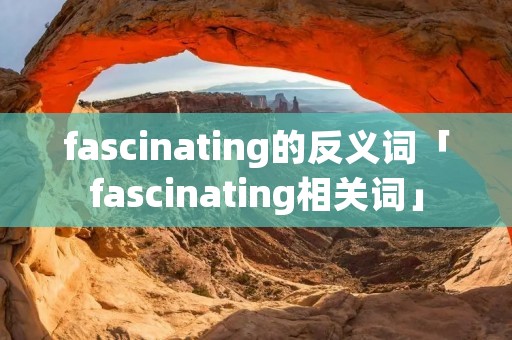 fascinating的反义词「fascinating相关词」 fascinating的反义词「fascinating相关词」