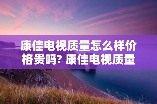 康佳电视质量怎么样价格贵吗? 康佳电视质量可靠吗