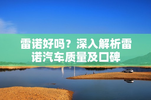 雷诺好吗?深入解析雷诺汽车质量及口碑 雷诺好吗?深入解析雷诺汽车质量及口碑