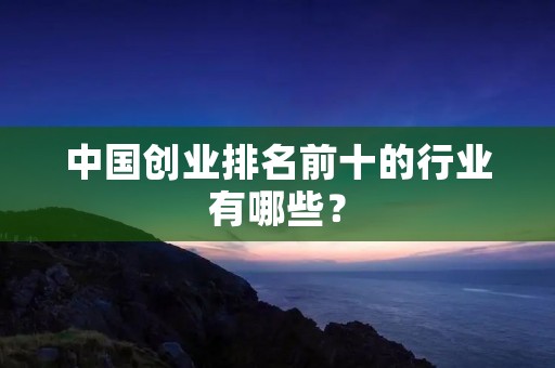 中国创业排名前十的行业有哪些? 中国创业排名前十的行业有哪些?