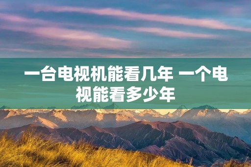 一台电视机能看几年 一个电视能看多少年