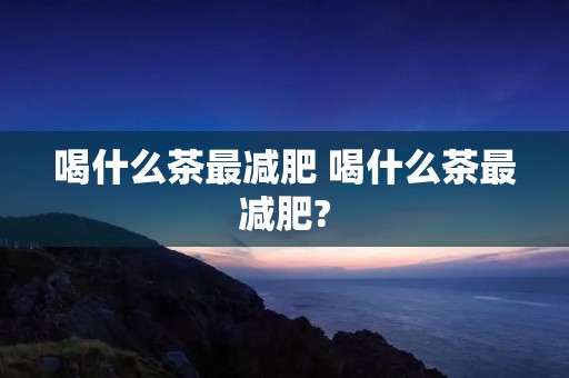 喝什么茶最减肥 喝什么茶最减肥? 喝什么茶最减肥 喝什么茶最减肥?