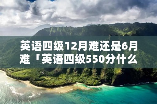 英语四级12月难还是6月难「英语四级550分什么水平」