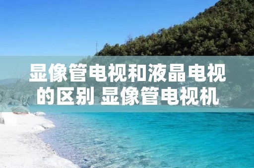 显像管电视和液晶电视的区别 显像管电视机与液晶电视机的区别