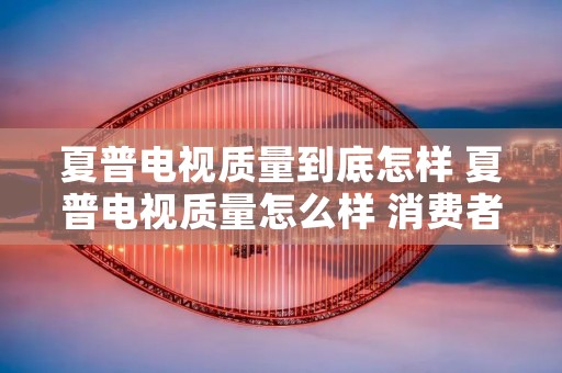 夏普电视质量到底怎样 夏普电视质量怎么样 消费者竟如此评价!