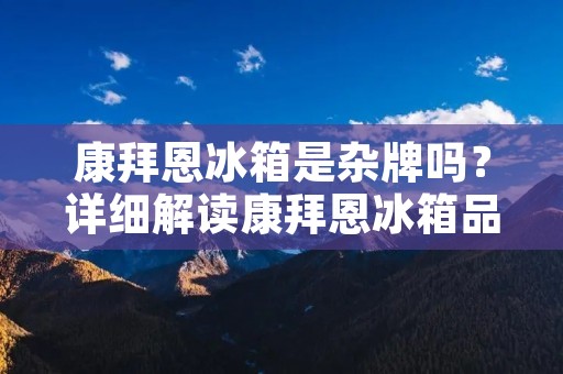 康拜恩冰箱是杂牌吗？详细解读康拜恩冰箱品牌