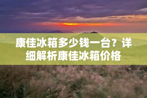 康佳冰箱多少钱一台?详细解析康佳冰箱价格 康佳冰箱多少钱一台?详细解析康佳冰箱价格