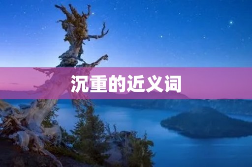 沉重的近义词:笨重、沉闷、沉郁、沉滞、压重、沉重不堪