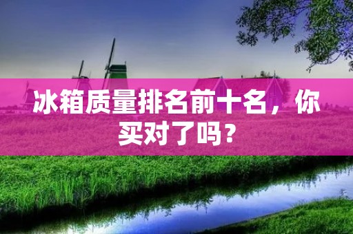 冰箱质量排名前十名，你买对了吗？