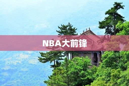 NBA大前锋:身体力行的进攻与防守之王 NBA大前锋:身体力行的进攻与防守之王