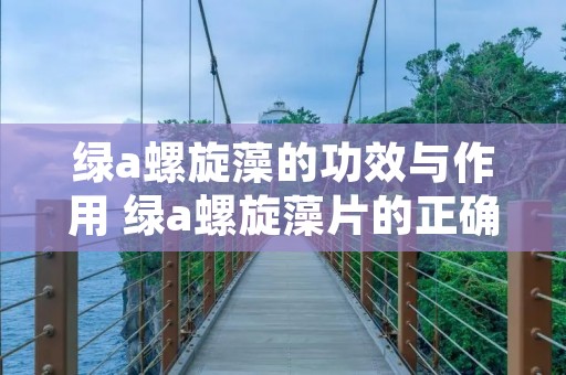 绿a螺旋藻的功效与作用 绿a螺旋藻片的正确食用方法 绿a螺旋藻的功效与作用 绿a螺旋藻片的正确食用方法