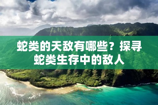 蛇类的天敌有哪些？探寻蛇类生存中的敌人