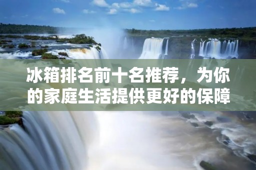 冰箱排名前十名推荐，为你的家庭生活提供更好的保障