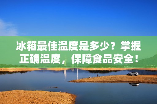 冰箱最佳温度是多少？掌握正确温度，保障食品安全！
