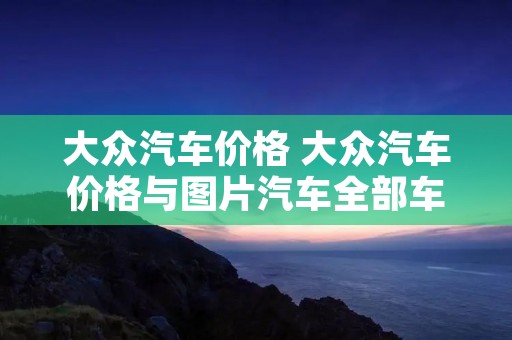 大众汽车价格 大众汽车价格与图片汽车全部车型 大众汽车价格 大众汽车价格与图片汽车全部车型