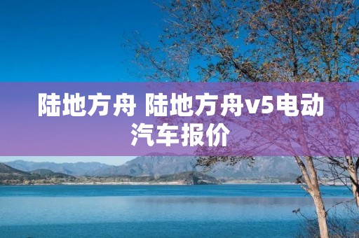 陆地方舟 陆地方舟v5电动汽车报价