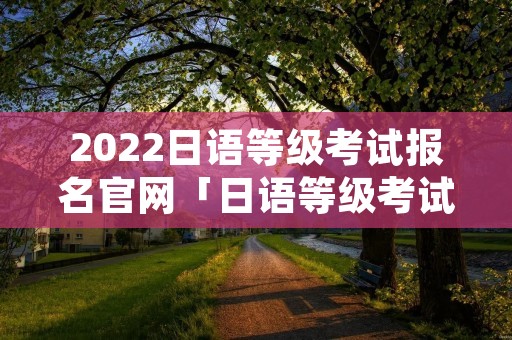 2022日语等级考试报名官网「日语等级考试2021报名入口」