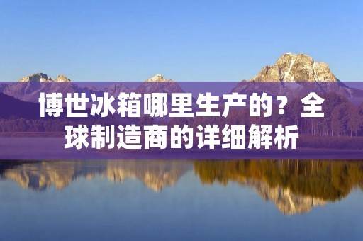 博世冰箱哪里生产的?全球制造商的详细解析