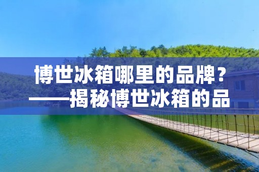 博世冰箱哪里的品牌?——揭秘博世冰箱的品牌故事 博世冰箱哪里的品牌?——揭秘博世冰箱的品牌故事